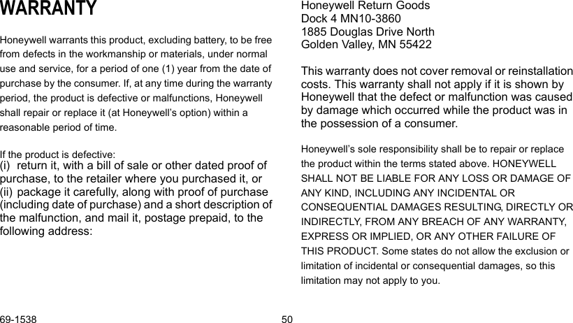 69-1538 50WARRANTYHoneywell warrants this product, excluding battery, to be free from defects in the workmanship or materials, under normal use and service, for a period of one (1) year from the date of purchase by the consumer. If, at any time during the warranty period, the product is defective or malfunctions, Honeywell shall repair or replace it (at Honeywell’s option) within a reasonable period of time.If the product is defective:(i) return it, with a bill of sale or other dated proof of purchase, to the retailer where you purchased it, or (ii) package it carefully, along with proof of purchase (including date of purchase) and a short description of the malfunction, and mail it, postage prepaid, to the following address:Honeywell Return Goods Dock 4 MN10-3860 1885 Douglas Drive North Golden Valley, MN 55422This warranty does not cover removal or reinstallation costs. This warranty shall not apply if it is shown by Honeywell that the defect or malfunction was caused by damage which occurred while the product was in the possession of a consumer.Honeywell’s sole responsibility shall be to repair or replace the product within the terms stated above. HONEYWELL SHALL NOT BE LIABLE FOR ANY LOSS OR DAMAGE OF ANY KIND, INCLUDING ANY INCIDENTAL OR CONSEQUENTIAL DAMAGES RESULTING, DIRECTLY OR INDIRECTLY, FROM ANY BREACH OF ANY WARRANTY, EXPRESS OR IMPLIED, OR ANY OTHER FAILURE OF THIS PRODUCT. Some states do not allow the exclusion or limitation of incidental or consequential damages, so this limitation may not apply to you.