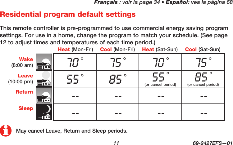 Français : voir la page 34 • Español: vea la página 68  11  69-2427EFS—01Residential program default settingsThis remote controller is pre-programmed to use commercial energy saving program settings. For use in a home, change the program to match your schedule. (See page 12 to adjust times and temperatures of each time period.)Wake(8:00 am)Leave(10:00 pm)ReturnSleepCool (Mon-Fri)Heat (Mon-Fri) Heat (Sat-Sun) Cool (Sat-Sun)70 °75 °70 °75 °55 °85 °55 °(or cancel period)85 ° (or cancel period)-- -- -- ---- -- -- --May cancel Leave, Return and Sleep periods.