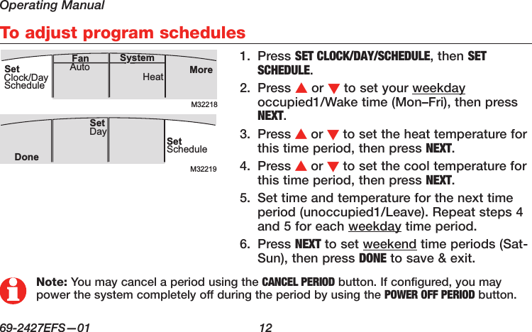 Operating Manual69-2427EFS—01  12 To adjust program schedules1.  Press SET CLOCK/DAY/SCHEDULE, then SET SCHEDULE.2.  Press s or t to set your weekday occupied1/Wake time (Mon–Fri), then press NEXT.3.  Press s or t to set the heat temperature for this time period, then press NEXT.4.  Press s or t to set the cool temperature for this time period, then press NEXT.5.  Set time and temperature for the next time period (unoccupied1/Leave). Repeat steps 4 and 5 for each weekday time period.6.  Press NEXT to set weekend time periods (Sat-Sun), then press DONE to save &amp; exit.M32218MoreHeatAuto SystemFanSetClock/DayScheduleM32219SetScheduleSet DayDoneNote: You may cancel a period using the CANCEL PERIOD button. If configured, you may power the system completely off during the period by using the POWER OFF PERIOD button.
