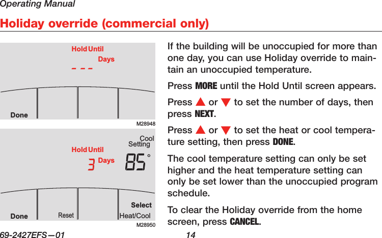 Operating Manual69-2427EFS—01  14 Holiday override (commercial only)If the building will be unoccupied for more than one day, you can use Holiday override to main-tain an unoccupied temperature.Press MORE until the Hold Until screen appears.Press s or t to set the number of days, then press NEXT.Press s or t to set the heat or cool tempera-ture setting, then press DONE.The cool temperature setting can only be set higher and the heat temperature setting can only be set lower than the unoccupied program schedule.To clear the Holiday override from the home screen, press CANCEL.M28948DoneHold UntilDaysM28950SettingCoolSelectHeat/CoolResetDoneHold UntilDays
