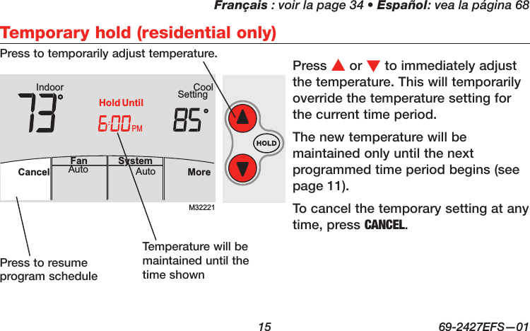 Français : voir la page 34 • Español: vea la página 68  15  69-2427EFS—01 M32221PMIndoor SettingCoolMoreAutoAuto SystemFanCancelHold UntilTemporary hold (residential only)Press s or t to immediately adjust the temperature. This will temporarily override the temperature setting for the current time period.The new temperature will be maintained only until the next programmed time period begins (see page 11).To cancel the temporary setting at any time, press CANCEL.Press to resume program scheduleTemperature will be maintained until the time shownPress to temporarily adjust temperature.