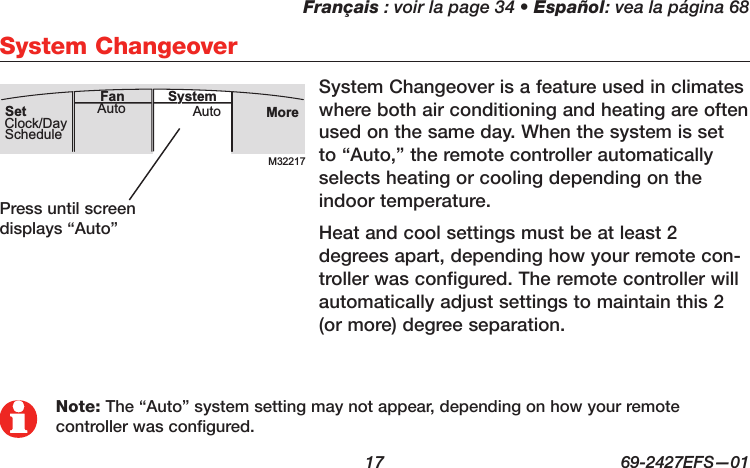 Français : voir la page 34 • Español: vea la página 68  17  69-2427EFS—01 System Changeover is a feature used in climates where both air conditioning and heating are often used on the same day. When the system is set to “Auto,” the remote controller automatically selects heating or cooling depending on the indoor temperature.Heat and cool settings must be at least 2 degrees apart, depending how your remote con-troller was configured. The remote controller will automatically adjust settings to maintain this 2 (or more) degree separation.System ChangeoverM32217MoreAutoAuto SystemFanSetClock/DaySchedulePress until screen displays “Auto”Note: The “Auto” system setting may not appear, depending on how your remote controller was configured.