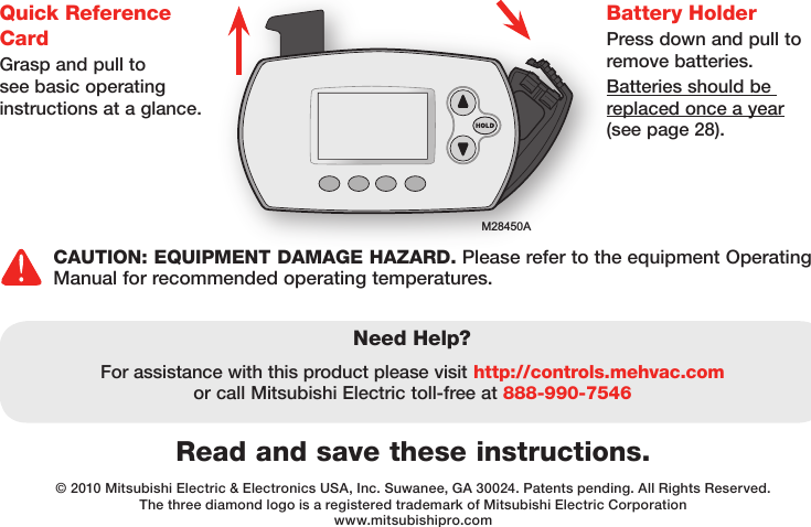 M28450ARead and save these instructions.Need Help?For assistance with this product please visit http://controls.mehvac.com or call Mitsubishi Electric toll-free at 888-990-7546© 2010 Mitsubishi Electric &amp; Electronics USA, Inc. Suwanee, GA 30024. Patents pending. All Rights Reserved.The three diamond logo is a registered trademark of Mitsubishi Electric Corporationwww.mitsubishipro.comBattery HolderPress down and pull to remove batteries.Batteries should be replaced once a year (see page 28).Quick Reference CardGrasp and pull to see basic operating instructions at a glance.CAUTION: EQUIPMENT DAMAGE HAZARD. Please refer to the equipment Operating Manual for recommended operating temperatures. 