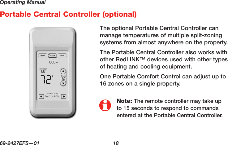 Operating Manual69-2427EFS—01  18 Portable Central Controller (optional)Note: The remote controller may take up to 15 seconds to respond to commands entered at the Portable Central Controller.The optional Portable Central Controller can manage temperatures of multiple split-zoning systems from almost anywhere on the property.The Portable Central Controller also works with other RedLINK™ devices used with other types of heating and cooling equipment.One Portable Comfort Control can adjust up to 16 zones on a single property.