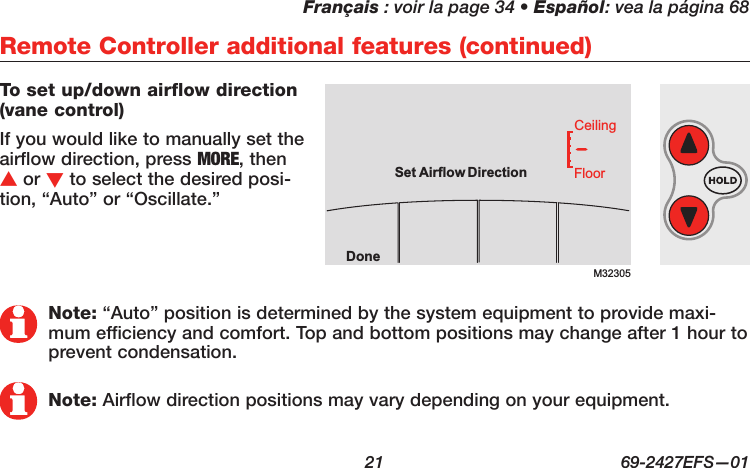 Français : voir la page 34 • Español: vea la página 68  21  69-2427EFS—01 To set up/down airflow direction  (vane control)If you would like to manually set the airflow direction, press MORE, then s or t to select the desired posi-tion, “Auto” or “Oscillate.”Remote Controller additional features (continued)M32305DoneFloorCeilingSetAirflow DirectionNote: “Auto” position is determined by the system equipment to provide maxi-mum efficiency and comfort. Top and bottom positions may change after 1 hour to prevent condensation.Note: Airflow direction positions may vary depending on your equipment.