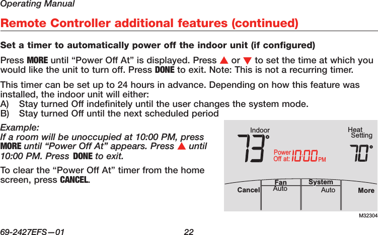 Operating Manual69-2427EFS—01  22Remote Controller additional features (continued)Set a timer to automatically power off the indoor unit (if configured)Press MORE until “Power Off At” is displayed. Press s or t to set the time at which you would like the unit to turn off. Press DONE to exit. Note: This is not a recurring timer.This timer can be set up to 24 hours in advance. Depending on how this feature was installed, the indoor unit will either:A)  Stay turned Off indefinitely until the user changes the system mode.B)  Stay turned Off until the next scheduled periodExample:If a room will be unoccupied at 10:00 PM, press MORE until “Power Off At” appears. Press s until 10:00 PM. Press DONE to exit.To clear the “Power Off At” timer from the home screen, press CANCEL.M32304PMIndoor SettingHeatMoreAutoAuto SystemFanCancelat:PowerOff