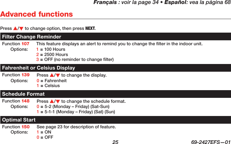 Français : voir la page 34 • Español: vea la página 68  25  69-2427EFS—01 Press s/t to change option, then press NEXT.Filter Change ReminderFunction 107 This feature displays an alert to remind you to change the filter in the indoor unit. Options: 1 = 100 Hours 2 = 2500 Hours 3 = OFF (no reminder to change filter)Fahrenheit or Celsius DisplayFunction 139 Press s/t to change the display.Options: 0 = Fahrenheit 1 = CelsiusSchedule FormatFunction 148 Press s/t to change the schedule format.Options: 0 = 5-2 (Monday – Friday) (Sat-Sun) 1 = 5-1-1 (Monday – Friday) (Sat) (Sun)Optimal StartFunction 150 See page 23 for description of feature.Options: 1 = ON 0 = OFFAdvanced functions