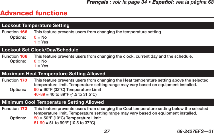 Français : voir la page 34 • Español: vea la página 68  27  69-2427EFS—01 Advanced functionsLockout Temperature SettingFunction 166 This feature prevents users from changing the temperature setting. Options: 0 = No 1 = YesLockout Set Clock/Day/ScheduleFunction 168 This feature prevents users from changing the clock, current day and the schedule. Options: 0 = No 1 = YesMaximum Heat Temperature Setting AllowedFunction 170 This feature prevents users from changing the Heat temperature setting above the selected temperature limit. Temperature setting range may vary based on equipment installed.Options: 90 = 90°F (32°C) Temperature Limit 40-89 = 40 to 89°F (4.5 to 31.5°C)Minimum Cool Temperature Setting AllowedFunction 172 This feature prevents users from changing the Cool temperature setting below the selected temperature limit. Temperature setting range may vary based on equipment installed.Options: 50 = 50°F (10°C) Temperature Limit 51-99 = 51 to 99°F (10.5 to 37°C)