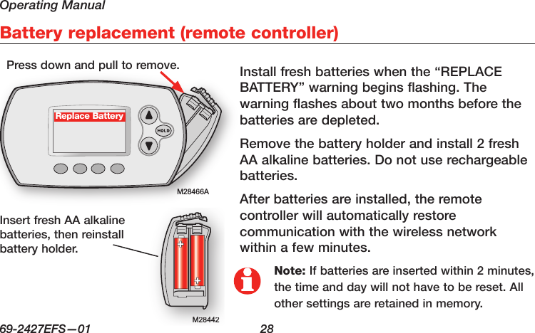 Operating Manual69-2427EFS—01  28M28466ABattery replacement (remote controller)M28442M28442Replace BatteryInstall fresh batteries when the “REPLACE BATTERY” warning begins flashing. The warning flashes about two months before the batteries are depleted.Remove the battery holder and install 2 fresh AA alkaline batteries. Do not use rechargeable batteries.After batteries are installed, the remote controller will automatically restore communication with the wireless network within a few minutes.Press down and pull to remove.Insert fresh AA alkaline batteries, then reinstall battery holder.Note: If batteries are inserted within 2 minutes, the time and day will not have to be reset. All other settings are retained in memory.