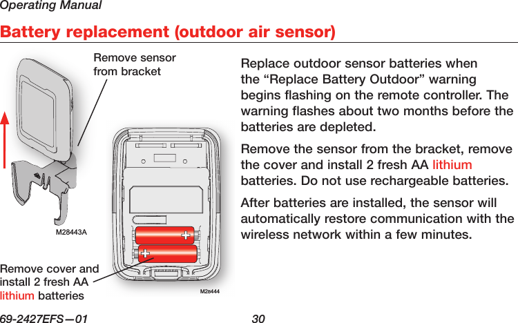 Operating Manual69-2427EFS—01  30Battery replacement (outdoor air sensor)M28443AM28444M28444Replace outdoor sensor batteries when the “Replace Battery Outdoor” warning begins flashing on the remote controller. The warning flashes about two months before the batteries are depleted.Remove the sensor from the bracket, remove the cover and install 2 fresh AA lithium batteries. Do not use rechargeable batteries.After batteries are installed, the sensor will automatically restore communication with the wireless network within a few minutes.Remove sensor from bracketRemove cover and install 2 fresh AA lithium batteries