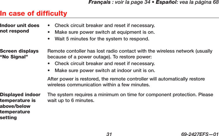 Français : voir la page 34 • Español: vea la página 68  31  69-2427EFS—01In case of difficultyIndoor unit does not respond•  Check circuit breaker and reset if necessary.•  Make sure power switch at equipment is on.•  Wait 5 minutes for the system to respond.Screen displays “No Signal”Remote contoller has lost radio contact with the wireless network (usually because of a power outage). To restore power:•  Check circuit breaker and reset if necessary.•  Make sure power switch at indoor unit is on.After power is restored, the remote controller will automatically restore wireless communication within a few minutes.Displayed indoor temperature is above/below temperature settingThe system requires a minimum on time for component protection. Please wait up to 6 minutes.