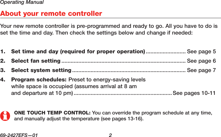 Operating Manual69-2427EFS—01  2About your remote controllerYour new remote controller is pre-programmed and ready to go. All you have to do is set the time and day. Then check the settings below and change if needed:Set time and day (required for proper operation)1.   .......................... See page 5Select fan setting2.   ................................................................................. See page 6Select system setting3.   .......................................................................... See page 7Program schedules: 4.  Preset to energy-saving levels  while space is occupied (assumes arrival at 8 am and departure at 10 pm) ................................................................See pages 10-11ONE TOUCH TEMP CONTROL: You can override the program schedule at any time, and manually adjust the temperature (see pages 13-16).