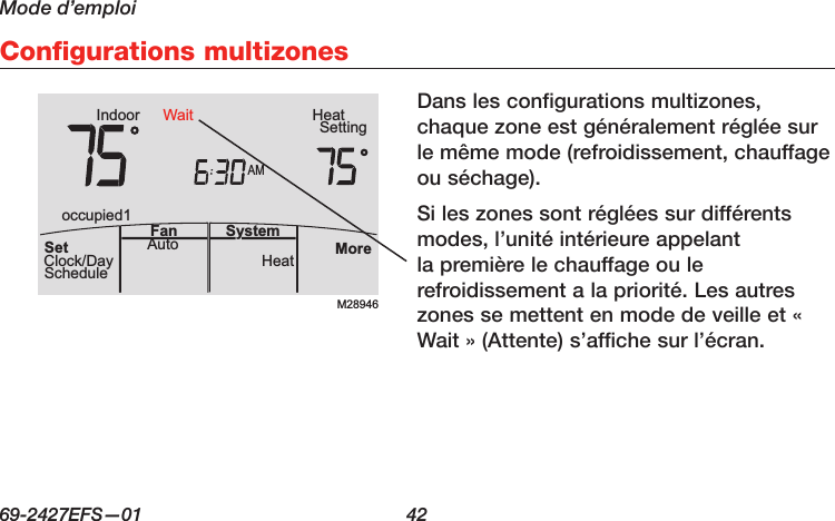 Mode d’emploi69-2427EFS—01  42 Configurations multizonesDans les configurations multizones, chaque zone est généralement réglée sur le même mode (refroidissement, chauffage ou séchage).Si les zones sont réglées sur différents modes, l’unité intérieure appelant la première le chauffage ou le refroidissement a la priorité. Les autres zones se mettent en mode de veille et « Wait » (Attente) s’affiche sur l’écran.M28946AMIndoor SettingHeatMoreHeatAuto SystemFanSetClock/DayScheduleoccupied1Wait