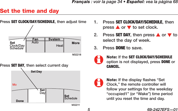 Français : voir la page 34 • Español: vea la página 68  5  69-2427EFS—01Set the time and dayPress 1.  SET CLOCK/DAY/SCHEDULE, then press s or t to set clock.Press 2.  SET DAY, then press s or t to select the day of week.Press 3.  DONE to save.M32211SetScheduleSet DayDoneMoDaySetNote: If the SET CLOCK/DAY/SCHEDULE option is not displayed, press DONE or CANCEL.Note: If the display flashes “Set Clock,” the remote controller will follow your settings for the weekday “occupied1” (or “Wake”) time period until you reset the time and day.Press SET DAY, then select current dayPress SET CLOCK/DAY/SCHEDULE, then adjust timeM32218MoreHeatAuto SystemFanSetClock/DaySchedule