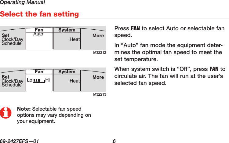 Operating Manual69-2427EFS—01  6Select the fan settingPress FAN to select Auto or selectable fan speed.In “Auto” fan mode the equipment deter-mines the optimal fan speed to meet the set temperature. When system switch is “Off”, press FAN to circulate air. The fan will run at the user’s selected fan speed.M32212MoreHeatSystemFanSetClock/DayScheduleAutoM32213MoreHeatLo HiSystemFanSetClock/DayScheduleNote: Selectable fan speed options may vary depending on your equipment.