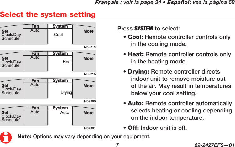 Français : voir la page 34 • Español: vea la página 68  7  69-2427EFS—01Select the system settingM32214MoreCoolAuto SystemFanSetClock/DayScheduleM32300MoreDryingAuto SystemFanSetClock/DayScheduleM32215MoreHeatAuto SystemFanSetClock/DayScheduleM32301MoreAutoAuto SystemFanSetClock/DaySchedule• Cool: Remote controller controls only in the cooling mode.• Heat: Remote controller controls only in the heating mode.• Drying: Remote controller directs indoor unit to remove moisture out of the air. May result in temperatures below your cool setting.• Auto: Remote controller automatically selects heating or cooling depending on the indoor temperature.• Off: Indoor unit is off.Press SYSTEM to select:Note: Options may vary depending on your equipment.