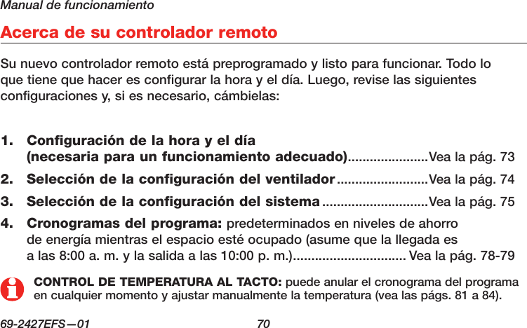 Manual de funcionamiento69-2427EFS—01  70Acerca de su controlador remotoSu nuevo controlador remoto está preprogramado y listo para funcionar. Todo lo que tiene que hacer es configurar la hora y el día. Luego, revise las siguientes configuraciones y, si es necesario, cámbielas:Configuración de la hora y el día 1. (necesaria para un funcionamiento adecuado) ......................Vea la pág. 73Selección de la configuración del ventilador2.   .........................Vea la pág. 74Selección de la configuración del sistema3.   .............................Vea la pág. 75Cronogramas del programa:4.   predeterminados en niveles de ahorro de energía mientras el espacio esté ocupado (asume que la llegada es a las 8:00 a. m. y la salida a las 10:00 p. m.) ............................... Vea la pág. 78-79CONTROL DE TEMPERATURA AL TACTO: puede anular el cronograma del programa en cualquier momento y ajustar manualmente la temperatura (vea las págs. 81 a 84).