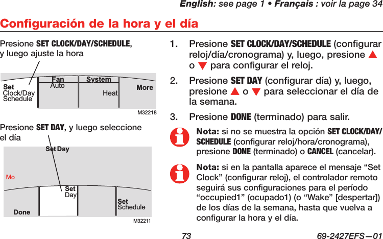 English: see page 1 • Français : voir la page 34  73  69-2427EFS—01Configuración de la hora y el díaPresione 1.  SET CLOCK/DAY/SCHEDULE (configurar reloj/día/cronograma) y, luego, presione s o t para configurar el reloj.Presione 2.  SET DAY (configurar día) y, luego, presione s o t para seleccionar el día de la semana.Presione 3.  DONE (terminado) para salir.M32211SetScheduleSet DayDoneMoDaySetPresione SET DAY, y luego seleccione el díaPresione SET CLOCK/DAY/SCHEDULE, y luego ajuste la horaNota: si no se muestra la opción SET CLOCK/DAY/SCHEDULE (configurar reloj/hora/cronograma), presione DONE (terminado) o CANCEL (cancelar).Nota: si en la pantalla aparece el mensaje “Set Clock” (configurar reloj), el controlador remoto seguirá sus configuraciones para el período “occupied1” (ocupado1) (o “Wake” [despertar]) de los días de la semana, hasta que vuelva a configurar la hora y el día.M32218MoreHeatAuto SystemFanSetClock/DaySchedule
