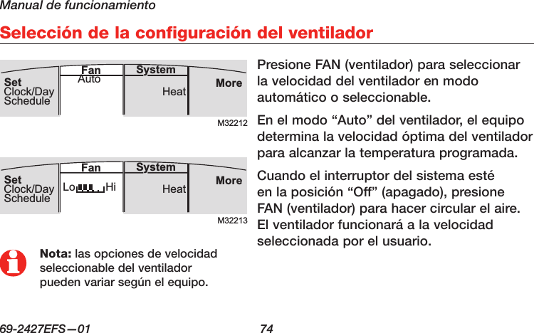 Manual de funcionamiento69-2427EFS—01  74Selección de la configuración del ventiladorM32212MoreHeatSystemFanSetClock/DayScheduleAutoM32213MoreHeatLo HiSystemFanSetClock/DaySchedulePresione FAN (ventilador) para seleccionar la velocidad del ventilador en modo automático o seleccionable.En el modo “Auto” del ventilador, el equipo determina la velocidad óptima del ventilador para alcanzar la temperatura programada. Cuando el interruptor del sistema esté en la posición “Off” (apagado), presione FAN (ventilador) para hacer circular el aire. El ventilador funcionará a la velocidad seleccionada por el usuario.Nota: las opciones de velocidad seleccionable del ventilador pueden variar según el equipo.