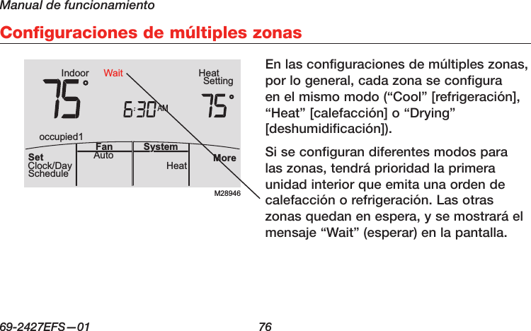 Manual de funcionamiento69-2427EFS—01  76 Configuraciones de múltiples zonasEn las configuraciones de múltiples zonas, por lo general, cada zona se configura en el mismo modo (“Cool” [refrigeración], “Heat” [calefacción] o “Drying” [deshumidificación]).Si se configuran diferentes modos para las zonas, tendrá prioridad la primera unidad interior que emita una orden de calefacción o refrigeración. Las otras zonas quedan en espera, y se mostrará el mensaje “Wait” (esperar) en la pantalla.M28946AMIndoor SettingHeatMoreHeatAuto SystemFanSetClock/DayScheduleoccupied1Wait