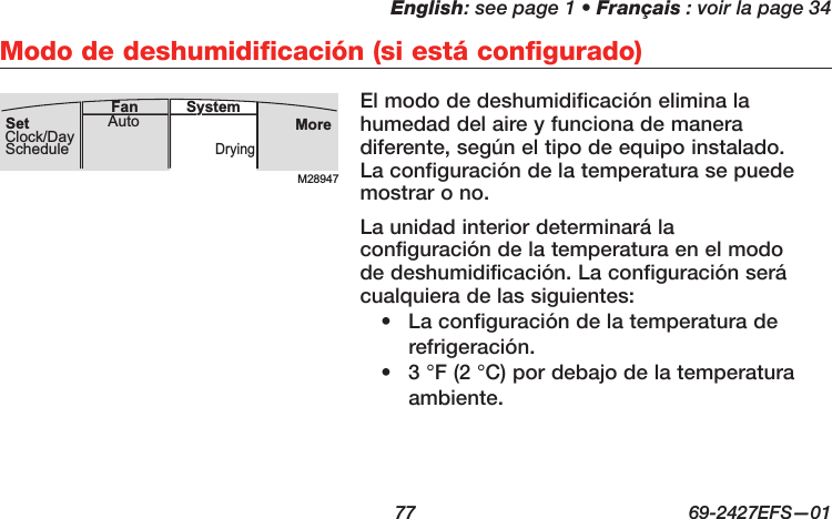 English: see page 1 • Français : voir la page 34  77  69-2427EFS—01 Modo de deshumidificación (si está configurado)El modo de deshumidificación elimina la humedad del aire y funciona de manera diferente, según el tipo de equipo instalado. La configuración de la temperatura se puede mostrar o no.La unidad interior determinará la configuración de la temperatura en el modo de deshumidificación. La configuración será cualquiera de las siguientes:•  La configuración de la temperatura de refrigeración. •  3 °F (2 °C) por debajo de la temperatura ambiente.M28947MoreDryingAuto SystemFanSetClock/DaySchedule
