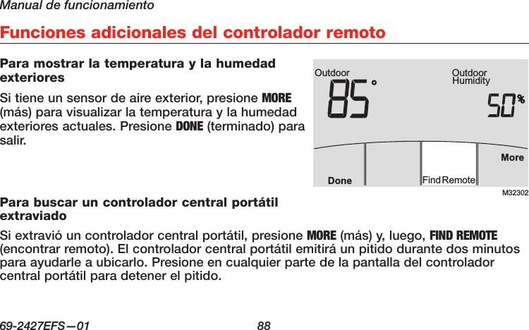Manual de funcionamiento69-2427EFS—01  88 Funciones adicionales del controlador remotoPara mostrar la temperatura y la humedad exterioresSi tiene un sensor de aire exterior, presione MORE (más) para visualizar la temperatura y la humedad exteriores actuales. Presione DONE (terminado) para salir.Para buscar un controlador central portátil extraviadoSi extravió un controlador central portátil, presione MORE (más) y, luego, FIND REMOTE (encontrar remoto). El controlador central portátil emitirá un pitido durante dos minutos para ayudarle a ubicarlo. Presione en cualquier parte de la pantalla del controlador central portátil para detener el pitido.M32302Outdoor HumidityOutdoorMoreFindRemoteDone