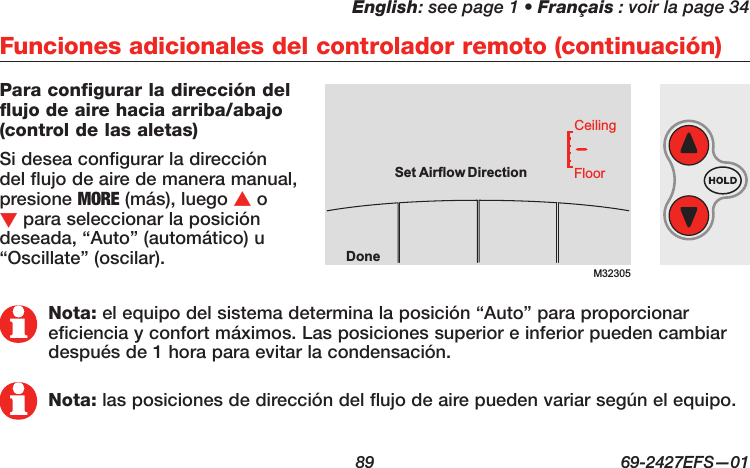 English: see page 1 • Français : voir la page 34  89  69-2427EFS—01 Para configurar la dirección del flujo de aire hacia arriba/abajo (control de las aletas)Si desea configurar la dirección del flujo de aire de manera manual, presione MORE (más), luego s o t para seleccionar la posición deseada, “Auto” (automático) u “Oscillate” (oscilar).Funciones adicionales del controlador remoto (continuación)Nota: el equipo del sistema determina la posición “Auto” para proporcionar eficiencia y confort máximos. Las posiciones superior e inferior pueden cambiar después de 1 hora para evitar la condensación.Nota: las posiciones de dirección del flujo de aire pueden variar según el equipo.M32305DoneFloorCeilingSetAirflow Direction