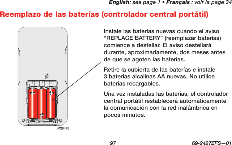 English: see page 1 • Français : voir la page 34  97  69-2427EFS—01 Reemplazo de las baterías (controlador central portátil)Instale las baterías nuevas cuando el aviso “REPLACE BATTERY” (reemplazar baterías) comience a destellar. El aviso destellará durante, aproximadamente, dos meses antes de que se agoten las baterías.Retire la cubierta de las baterías e instale 3 baterías alcalinas AA nuevas. No utilice baterías recargables.Una vez instaladas las baterías, el controlador central portátil restablecerá automáticamente la comunicación con la red inalámbrica en pocos minutos.M28475