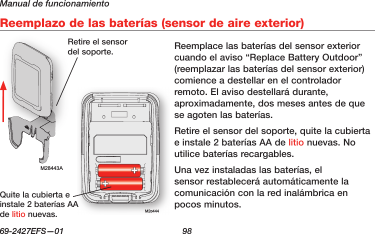 Manual de funcionamiento69-2427EFS—01  98 Reemplazo de las baterías (sensor de aire exterior)M28443AM28444M28444Reemplace las baterías del sensor exterior cuando el aviso “Replace Battery Outdoor” (reemplazar las baterías del sensor exterior) comience a destellar en el controlador remoto. El aviso destellará durante, aproximadamente, dos meses antes de que se agoten las baterías.Retire el sensor del soporte, quite la cubierta e instale 2 baterías AA de litio nuevas. No utilice baterías recargables.Una vez instaladas las baterías, el sensor restablecerá automáticamente la comunicación con la red inalámbrica en pocos minutos.Retire el sensor del soporte.Quite la cubierta e instale 2 baterías AA de litio nuevas.