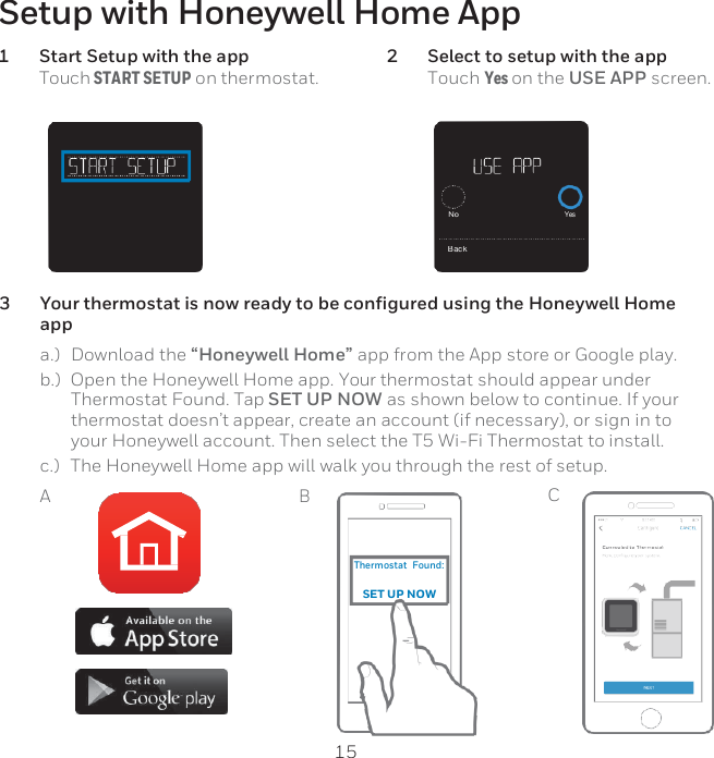 15        Thermostat  Found:  SET UP NOW Setup with Honeywell Home App 1 Start Setup with the app Touch START SETUP on thermostat. 2 Select to setup with the app Touch Yes on the USE APP screen.      3 Your thermostat is now ready to be configured using the Honeywell Home app a.)   Download the “Honeywell Home” app from the App store or Google play. b.)  Open the Honeywell Home app. Your thermostat should appear under Thermostat Found. Tap SET UP NOW as shown below to continue. If your thermostat doesn’t appear, create an account (if necessary), or sign in to your Honeywell account. Then select the T5 Wi-Fi Thermostat to install. c.)   The Honeywell Home app will walk you through the rest of setup. A B C       No Yes Back 