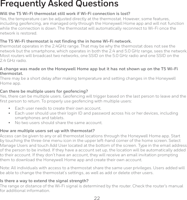 22  Frequently Asked Questions Will the T5 Wi-Fi thermostat still work if Wi-Fi connection is lost? Yes, the temperature can be adjusted directly at the thermostat. However, some features, including geofencing, are managed only through the Honeywell Home app and will not function while the connection is down. The thermostat will automatically reconnect to Wi-Fi once the network is restored. The T5 Wi-Fi thermostat is not finding the in home Wi-Fi network. thermostat operates in the 2.4GHz range. That may be why the thermostat does not see the network but the smartphone, which operates in both the 2.4 and 5.0 GHz range, sees the network. Most routers will broadcast two networks, one SSID on the 5.0 GHz radio and one SSID on the 2.4 GHz radio. A change was made on the Honeywell Home app but it has not shown up on the T5 Wi-Fi thermostat. There may be a short delay after making temperature and setting changes in the Honeywell Home app. Can there be multiple users for geofencing? Yes, there can be multiple users. Geofencing will trigger based on the last person to leave and the first person to return. To properly use geofencing with multiple users: • Each user needs to create their own account. • Each user should use their login ID and password across his or her devices, including smartphones and tablets. • No two users should share the same account. How are multiple users set up with thermostat? Access can be given to any or all thermostat locations through the Honeywell Home app. Start by touching the three-line menu icon in the upper left-hand corner of the home screen. Select Manage Users and touch Add User located at the bottom of the screen. Type in the email address of the person to be invited. If they have a account set up, the location will be automatically added to their account. If they don’t have an account, they will receive an email invitation prompting them to download the Honeywell Home app and create their own account. Note: All individuals with access to a thermostat share the same user privileges. Users added will be able to change the thermostat’s settings, as well as add or delete other users. Is there a way to extend the signal strength? The range or distance of the Wi-Fi signal is determined by the router. Check the router’s manual for additional information. 