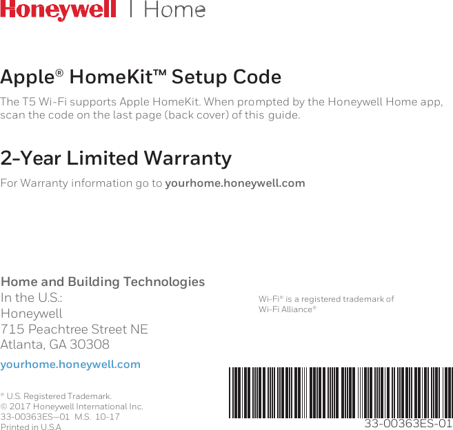       Apple® HomeKit™ Setup Code The T5 Wi-Fi supports Apple HomeKit. When prompted by the Honeywell Home app, scan the code on the last page (back cover) of this guide.  2-Year Limited Warranty For Warranty information go to yourhome.honeywell.com      Home and Building Technologies In the U.S.: Honeywell 715 Peachtree Street NE Atlanta, GA 30308 yourhome.honeywell.com    Wi-Fi® is a registered trademark of Wi-Fi Alliance®  ®  U.S. Registered Trademark. © 2017 Honeywell International Inc. 33-00363ES—01  M.S.  10-17 Printed in U.S.A          33-00363ES-01 