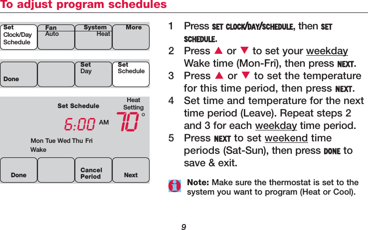 9To adjust program schedules1Press SET CLOCK/DAY/SCHEDULE, then SETSCHEDULE.2 Press  or  to set your weekdayWake time (Mon-Fri), then press NEXT.3 Press  or  to set the temperaturefor this time period, then press NEXT.4 Set time and temperature for the nexttime period (Leave). Repeat steps 2and 3 for each weekday time period.5 Press NEXT to set weekend time periods (Sat-Sun), then press DONE tosave &amp; exit.HeatSettingSet Schedule6:00 AM 70WakeMon Tue Wed Thu Fri°DoneSetDay SetScheduleDone NextCancelPeriod Note: Make sure the thermostat is set to thesystem you want to program (Heat or Cool).SetClock/DayScheduleSystemHeat MoreFanAuto