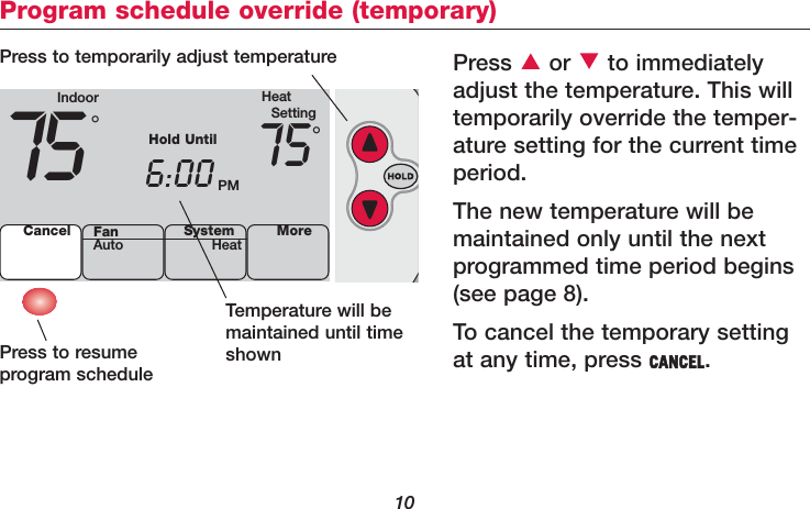 10Program schedule override (temporary)Press or to immediatelyadjust the temperature. This willtemporarily override the temper-ature setting for the current timeperiod.The new temperature will bemaintained only until the nextprogrammed time period begins(see page 8). To cancel the temporary settingat any time, press CANCEL.Temperature will bemaintained until timeshownPress to resume program schedulePress to temporarily adjust temperatureIndoor HeatSetting75 6:00 PM75Cancel SystemHeat More°°Hold UntilFanAuto