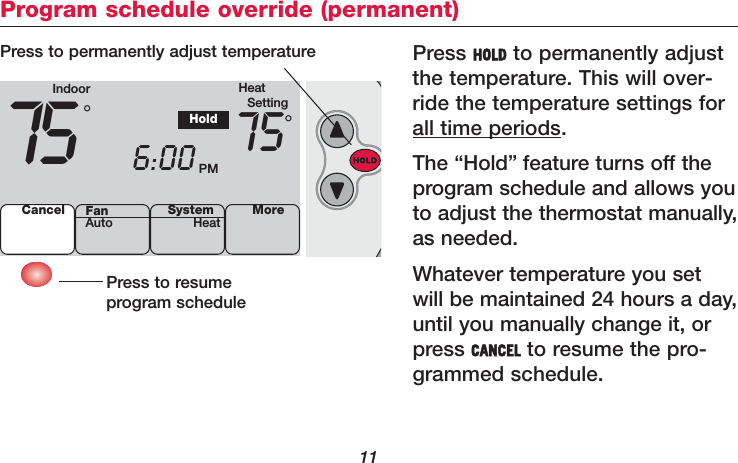 11Program schedule override (permanent)Press HOLD to permanently adjustthe temperature. This will over-ride the temperature settings forall time periods.The “Hold” feature turns off theprogram schedule and allows youto adjust the thermostat manually,as needed.Whatever temperature you setwill be maintained 24 hours a day,until you manually change it, orpress CANCEL to resume the pro-grammed schedule.Press to resume program schedulePress to permanently adjust temperatureIndoor HeatSetting75 6:00 PM75°°HoldCancel SystemHeat MoreFanAuto