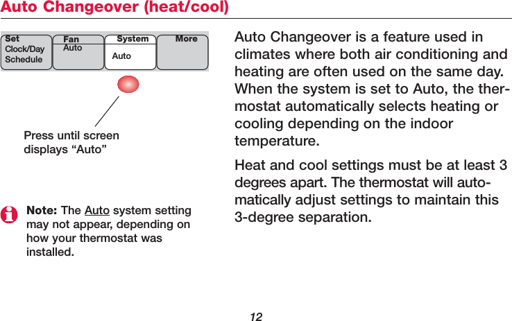 12Auto Changeover (heat/cool)Auto Changeover is a feature used in climates where both air conditioning andheating are often used on the same day.When the system is set to Auto, the ther-mostat automatically selects heating orcooling depending on the indoor temperature.Heat and cool settings must be at least 3degrees apart. The thermostat will auto-matically adjust settings to maintain this3-degree separation.Press until screendisplays “Auto”Note: The Auto system settingmay not appear, depending onhow your thermostat wasinstalled.SetClock/DayScheduleSystemAutoMoreFanAuto