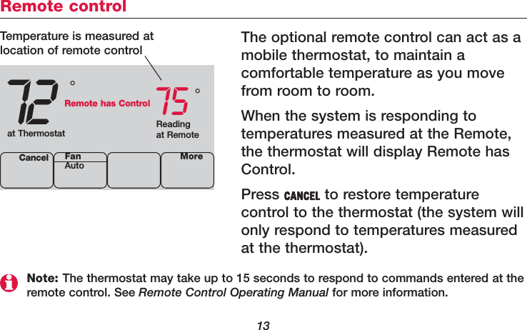 13Remote controlThe optional remote control can act as amobile thermostat, to maintain a comfortable temperature as you movefrom room to room.When the system is responding to temperatures measured at the Remote,the thermostat will display Remote hasControl.Press CANCEL to restore temperature control to the thermostat (the system willonly respond to temperatures measuredat the thermostat).72 75Cancel°°Temperature is measured atlocation of remote controlReadingat Remoteat ThermostatRemote has ControlMoreFanAutoNote: The thermostat may take up to 15 seconds to respond to commands entered at theremote control. See Remote Control Operating Manual for more information.
