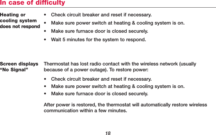 18Heating or cooling systemdoes not respond• Check circuit breaker and reset if necessary.• Make sure power switch at heating &amp; cooling system is on.• Make sure furnace door is closed securely.• Wait 5 minutes for the system to respond.In case of difficultyScreen displays“No Signal”Thermostat has lost radio contact with the wireless network (usuallybecause of a power outage). To restore power:• Check circuit breaker and reset if necessary.• Make sure power switch at heating &amp; cooling system is on.• Make sure furnace door is closed securely.After power is restored, the thermostat will automatically restore wirelesscommunication within a few minutes.