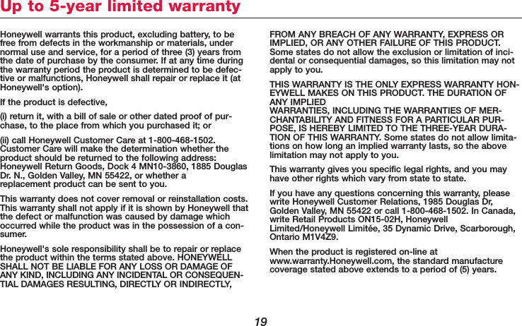 19Honeywell warrants this product, excluding battery, to befree from defects in the workmanship or materials, undernormal use and service, for a period of three (3) years fromthe date of purchase by the consumer. If at any time duringthe warranty period the product is determined to be defec-tive or malfunctions, Honeywell shall repair or replace it (atHoneywell&apos;s option).If the product is defective,(i) return it, with a bill of sale or other dated proof of pur-chase, to the place from which you purchased it; or (ii) call Honeywell Customer Care at 1-800-468-1502.Customer Care will make the determination whether theproduct should be returned to the following address:Honeywell Return Goods, Dock 4 MN10-3860, 1885 DouglasDr. N., Golden Valley, MN 55422, or whether a replacement product can be sent to you.This warranty does not cover removal or reinstallation costs.This warranty shall not apply if it is shown by Honeywell thatthe defect or malfunction was caused by damage whichoccurred while the product was in the possession of a con-sumer.Honeywell&apos;s sole responsibility shall be to repair or replacethe product within the terms stated above. HONEYWELLSHALL NOT BE LIABLE FOR ANY LOSS OR DAMAGE OFANY KIND, INCLUDING ANY INCIDENTAL OR CONSEQUEN-TIAL DAMAGES RESULTING, DIRECTLY OR INDIRECTLY,FROM ANY BREACH OF ANY WARRANTY, EXPRESS ORIMPLIED, OR ANY OTHER FAILURE OF THIS PRODUCT.Some states do not allow the exclusion or limitation of inci-dental or consequential damages, so this limitation may notapply to you.THIS WARRANTY IS THE ONLY EXPRESS WARRANTY HON-EYWELL MAKES ON THIS PRODUCT. THE DURATION OFANY IMPLIED WARRANTIES, INCLUDING THE WARRANTIES OF MER-CHANTABILITY AND FITNESS FOR A PARTICULAR PUR-POSE, IS HEREBY LIMITED TO THE THREE-YEAR DURA-TION OF THIS WARRANTY. Some states do not allow limita-tions on how long an implied warranty lasts, so the abovelimitation may not apply to you.This warranty gives you specific legal rights, and you mayhave other rights which vary from state to state.If you have any questions concerning this warranty, pleasewrite Honeywell Customer Relations, 1985 Douglas Dr,Golden Valley, MN 55422 or call 1-800-468-1502. In Canada,write Retail Products ON15-02H, HoneywellLimited/Honeywell Limitée, 35 Dynamic Drive, Scarborough,Ontario M1V4Z9.When the product is registered on-line atwww.warranty.Honeywell.com, the standard manufacturecoverage stated above extends to a period of (5) years.Up to 5-year limited warranty