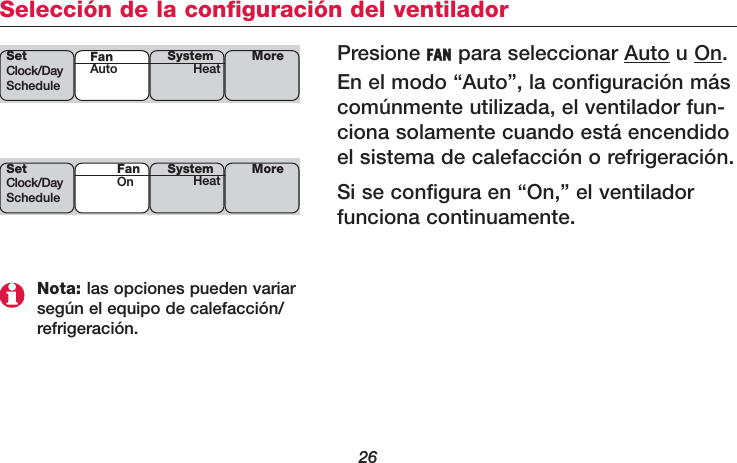26Selección de la configuración del ventiladorPresione FAN para seleccionar Auto u On.En el modo “Auto”, la configuración máscomúnmente utilizada, el ventilador fun-ciona solamente cuando está encendidoel sistema de calefacción o refrigeración.Si se configura en “On,” el ventiladorfunciona continuamente.SetClock/DayScheduleSystemHeat MoreFanAutoSetClock/DayScheduleSystemHeat MoreFanOnNota: las opciones pueden variarsegún el equipo de calefacción/refrigeración.