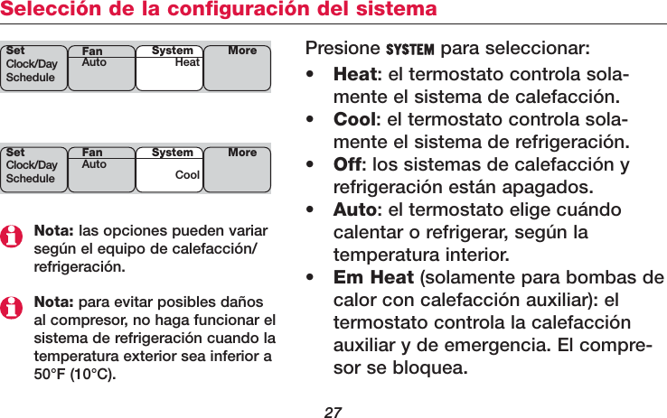 27Selección de la configuración del sistemaNota: las opciones pueden variarsegún el equipo de calefacción/refrigeración.Nota: para evitar posibles dañosal compresor, no haga funcionar elsistema de refrigeración cuando latemperatura exterior sea inferior a50°F (10°C).Presione SYSTEM para seleccionar:•Heat: el termostato controla sola-mente el sistema de calefacción.•Cool: el termostato controla sola-mente el sistema de refrigeración.•Off: los sistemas de calefacción y refrigeración están apagados.•Auto: el termostato elige cuándocalentar o refrigerar, según la temperatura interior.•Em Heat (solamente para bombas decalor con calefacción auxiliar): el termostato controla la calefacciónauxiliar y de emergencia. El compre-sor se bloquea.SetClock/DayScheduleSystemHeat MoreFanAutoSetClock/DayScheduleSystemCoolMoreFanAuto