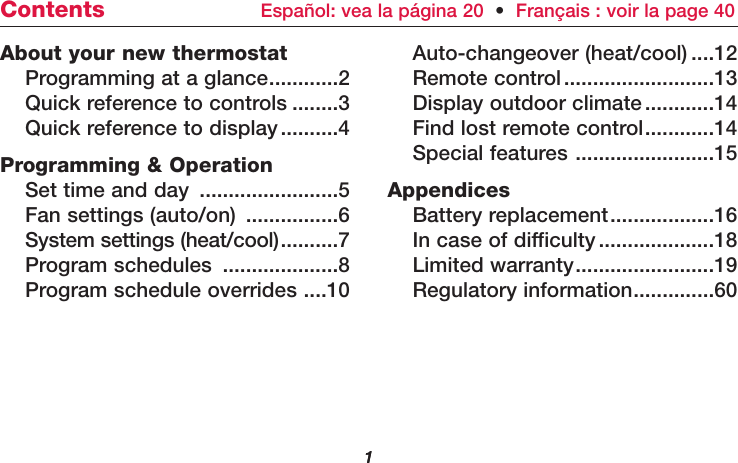 11About your new thermostatProgramming at a glance............2Quick reference to controls ........3Quick reference to display..........4Programming &amp; OperationSet time and day ........................5Fan settings (auto/on) ................6System settings (heat/cool)..........7Program schedules ....................8Program schedule overrides ....10Auto-changeover (heat/cool) ....12Remote control..........................13Display outdoor climate............14Find lost remote control............14Special features ........................15AppendicesBattery replacement..................16In case of difficulty....................18Limited warranty........................19Regulatory information..............60Contents Español: vea la página 20  •Français : voir la page 40