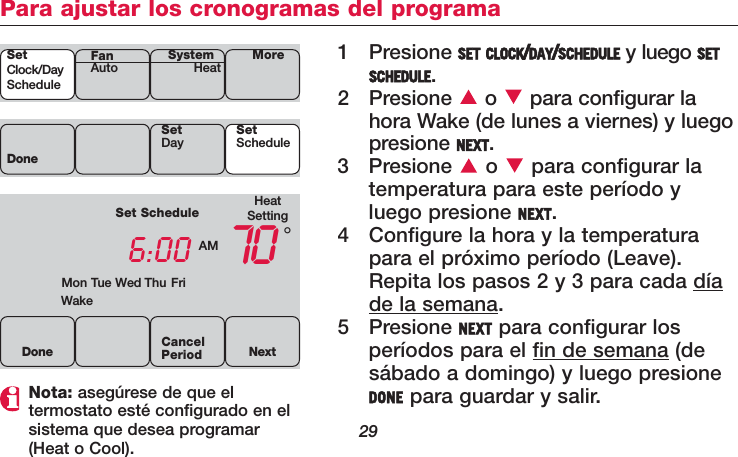 29Para ajustar los cronogramas del programa1 Presione SET CLOCK/DAY/SCHEDULE y luego SETSCHEDULE.2 Presione o  para configurar lahora Wake (de lunes a viernes) y luegopresione NEXT.3 Presione o  para configurar latemperatura para este período yluego presione NEXT.4 Configure la hora y la temperaturapara el próximo período (Leave).Repita los pasos 2 y 3 para cada díade la semana.5 Presione NEXT para configurar losperíodos para el fin de semana (desábado a domingo) y luego presioneDONE para guardar y salir.Nota: asegúrese de que el termostato esté configurado en elsistema que desea programar(Heat o Cool).SetClock/DayScheduleSystemHeat MoreFanAutoHeatSettingSet Schedule6:00 AM 70WakeMon Tue Wed Thu Fri°DoneSetDay SetScheduleDone NextCancelPeriod
