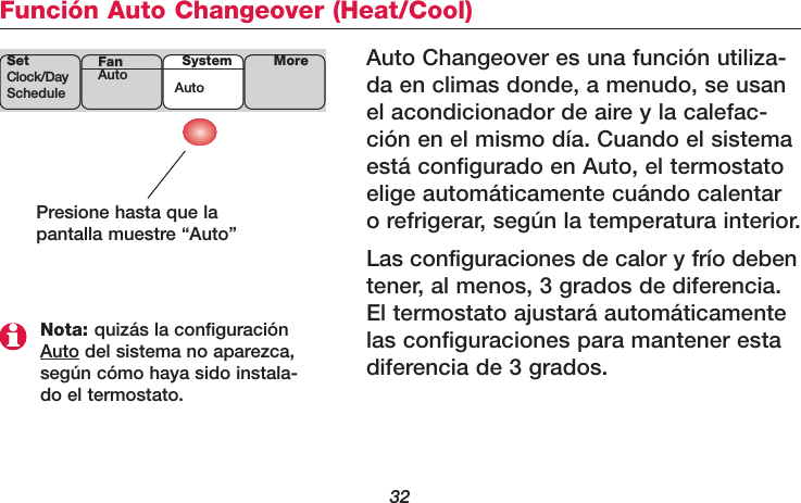 32Función Auto Changeover (Heat/Cool)Auto Changeover es una función utiliza-da en climas donde, a menudo, se usanel acondicionador de aire y la calefac-ción en el mismo día. Cuando el sistemaestá configurado en Auto, el termostatoelige automáticamente cuándo calentaro refrigerar, según la temperatura interior.Las configuraciones de calor y frío debentener, al menos, 3 grados de diferencia.El termostato ajustará automáticamentelas configuraciones para mantener estadiferencia de 3 grados.Presione hasta que lapantalla muestre “Auto”Nota: quizás la configuraciónAuto del sistema no aparezca,según cómo haya sido instala-do el termostato.SetClock/DayScheduleSystemAutoMoreFanAuto