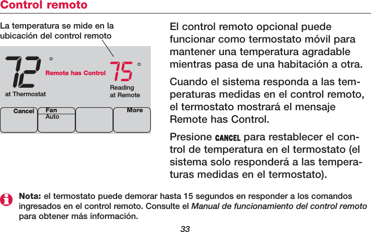 33Control remotoEl control remoto opcional puede funcionar como termostato móvil paramantener una temperatura agradablemientras pasa de una habitación a otra.Cuando el sistema responda a las tem-peraturas medidas en el control remoto,el termostato mostrará el mensajeRemote has Control.Presione CANCEL para restablecer el con-trol de temperatura en el termostato (elsistema solo responderá a las tempera -turas medidas en el termostato).72 75Cancel°°La temperatura se mide en laubicación del control remotoReadingat Remoteat ThermostatRemote has ControlMoreFanAutoNota: el termostato puede demorar hasta 15 segundos en responder a los comandosingresados en el control remoto. Consulte el Manual de funcionamiento del control remotopara obtener más información.