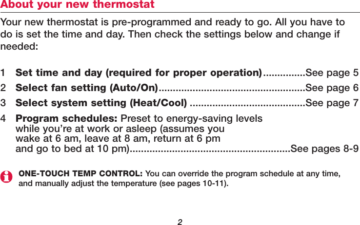 2About your new thermostatYour new thermostat is pre-programmed and ready to go. All you have todo is set the time and day. Then check the settings below and change ifneeded:1Set time and day (required for proper operation)...............See page 52Select fan setting (Auto/On)....................................................See page 63Select system setting (Heat/Cool) .........................................See page 74Program schedules: Preset to energy-saving levels while you’re at work or asleep (assumes you wake at 6 am, leave at 8 am, return at 6 pm and go to bed at 10 pm).........................................................See pages 8-9ONE-TOUCH TEMP CONTROL: You can override the program schedule at any time,and manually adjust the temperature (see pages 10-11).