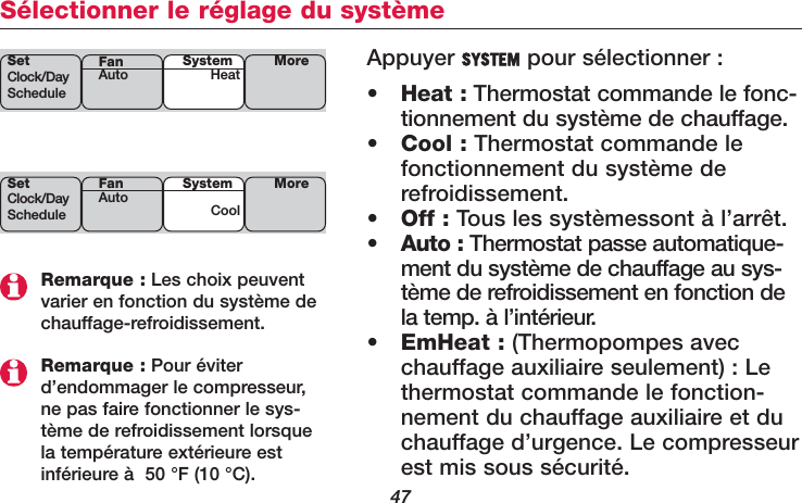 47Sélectionner le réglage du systèmeRemarque : Les choix peuventvarier en fonction du système dechauffage-refroidissement.Remarque : Pour éviterd’endommager le compresseur,ne pas faire fonctionner le sys-tème de refroidissement lorsquela température extérieure estinférieure à  50 °F (10 °C).Appuyer SYSTEM pour sélectionner :•Heat : Thermostat commande le fonc-tionnement du système de chauffage.•Cool : Thermostat commande lefonctionnement du système derefroidissement.•Off : Tous les systèmessont à l’arrêt.•Auto : Thermostat passe automatique-ment du système de chauffage au sys-tème de refroidissement en fonction dela temp. à l’intérieur.•EmHeat : (Thermopompes avecchauffage auxiliaire seulement) : Lethermostat commande le fonction-nement du chauffage auxiliaire et duchauffage d’urgence. Le compresseurest mis sous sécurité.SetClock/DayScheduleSystemHeat MoreFanAutoSetClock/DayScheduleSystemCoolMoreFanAuto