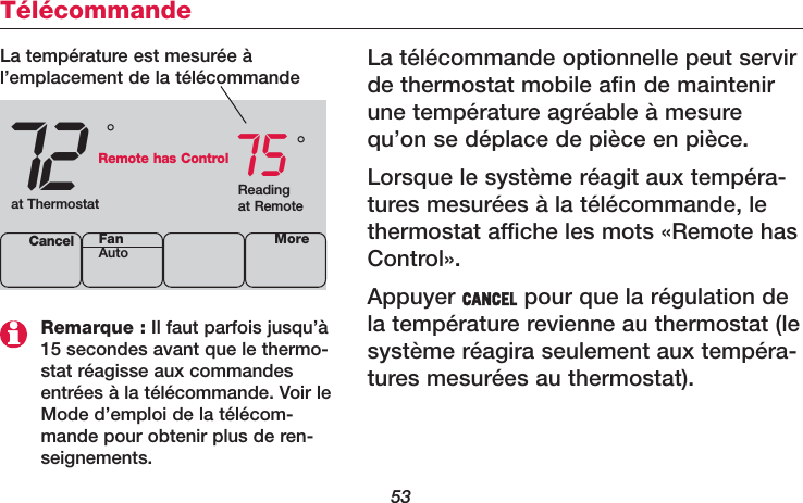 53TélécommandeLa télécommande optionnelle peut servirde thermostat mobile afin de maintenirune température agréable à mesurequ’on se déplace de pièce en pièce.Lorsque le système réagit aux tempéra-tures mesurées à la télécommande, lethermostat affiche les mots «Remote hasControl».Appuyer CANCEL pour que la régulation dela température revienne au thermostat (lesystème réagira seulement aux tempéra-tures mesurées au thermostat).72 75Cancel°°La température est mesurée àl’emplacement de la télécommandeReadingat Remoteat ThermostatRemote has ControlMoreFanAutoRemarque : Il faut parfois jusqu’à15 secondes avant que le thermo-stat réagisse aux commandesentrées à la télécommande. Voir leMode d’emploi de la télécom-mande pour obtenir plus de ren-seignements.