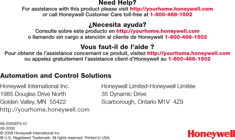 69-2093EFS-0106-2008© 2008 Honeywell International Inc. ® U.S. Registered Trademark. All rights reserved. Printed in USA.Need Help?For assistance with this product please visit http://yourhome.honeywell.comor call Honeywell Customer Care toll-free at 1-800-468-1502¿Necesita ayuda?Consulte sobre este producto en http://yourhome.honeywell.como llamando sin cargo a atención al cliente de Honeywell 1-800-468-1502Vous faut-il de l’aide ?Pour obtenir de l’assistance concernant ce produit, visitez http://yourhome.honeywell.comou appelez gratuitement l’assistance client d’Honeywell au 1-800-468-1502Honeywell International Inc.1985 Douglas Drive NorthGolden Valley, MN  55422http://yourhome.honeywell.comHoneywell Limited-Honeywell Limitée35 Dynamic DriveScarborough, Ontario M1V  4Z9Automation and Control Solutions