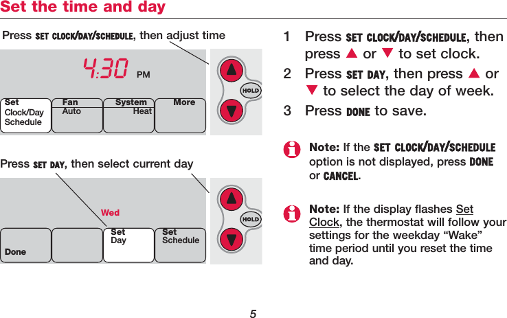 5Set the time and day1 Press SET CLOCK/DAY/SCHEDULE, thenpress or to set clock.2 Press SET DAY, then press  orto select the day of week.3 Press DONE to save.Press SET CLOCK/DAY/SCHEDULE, then adjust time4:30 PMPress SET DAY, then select current dayWedDoneSetDay SetScheduleSetClock/DayScheduleSystemHeat MoreFanAutoNote: If the SET CLOCK/DAY/SCHEDULEoption is not displayed, press DONEor CANCEL.Note: If the display flashes SetClock, the thermostat will follow yoursettings for the weekday “Wake”time period until you reset the timeand day.